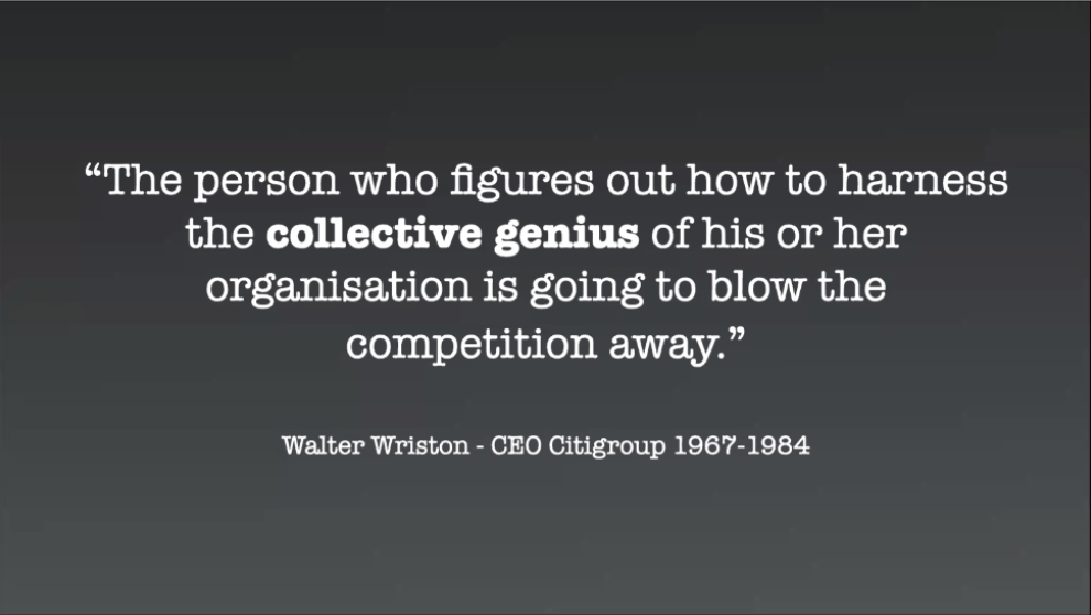 "The person who figures out how to harness the collective genius of his r her organisation is going to blow the competition away." Walter Wriston - CEO Citigroup 1967-1984